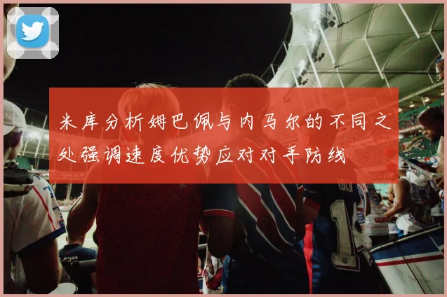 米库分析姆巴佩与内马尔的不同之处强调速度优势应对对手防线