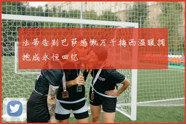 法蒂告别巴萨感慨万千梅西温暖拥抱成永恒回忆