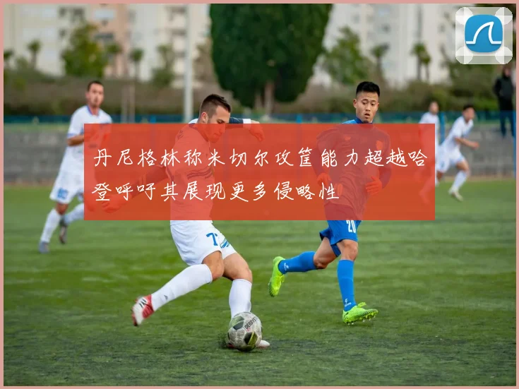 丹尼格林称米切尔攻筐能力超越哈登呼吁其展现更多侵略性