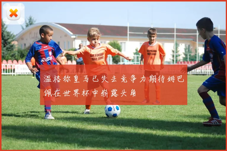 温格称皇马已失去竞争力期待姆巴佩在世界杯中崭露头角