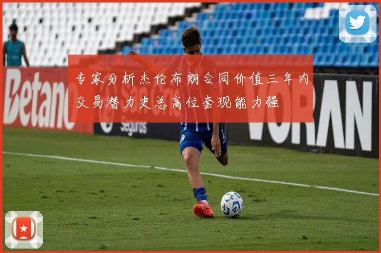 专家分析杰伦布朗合同价值三年内交易潜力史总高位套现能力强