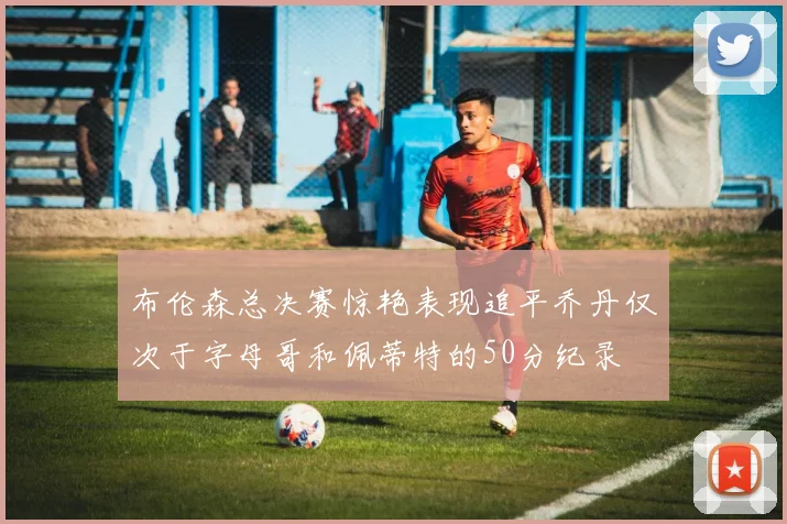 布伦森总决赛惊艳表现追平乔丹仅次于字母哥和佩蒂特的50分纪录