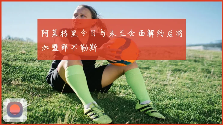 阿莱格里今日与米兰会面解约后将加盟那不勒斯