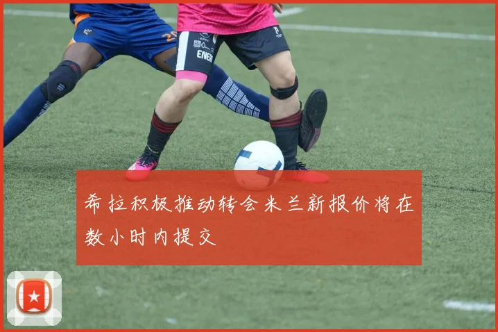 希拉积极推动转会米兰新报价将在数小时内提交
