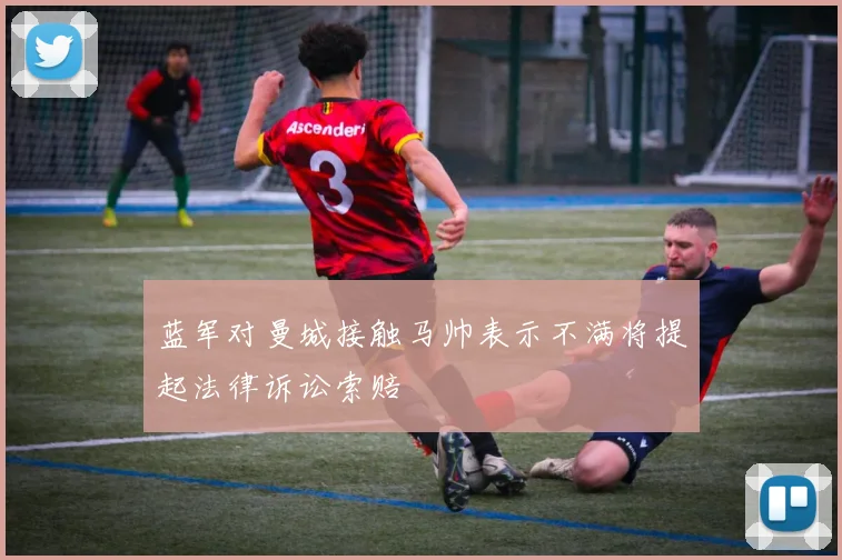 蓝军对曼城接触马帅表示不满将提起法律诉讼索赔