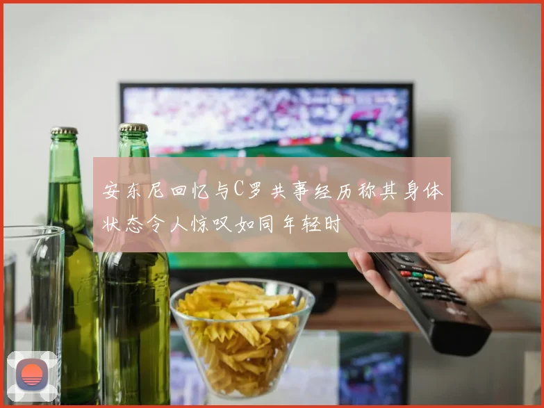 安东尼回忆与C罗共事经历称其身体状态令人惊叹如同年轻时