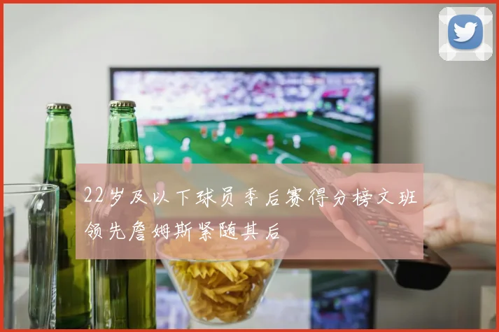 22岁及以下球员季后赛得分榜文班领先詹姆斯紧随其后
