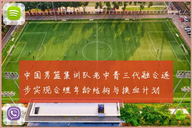 中国男篮集训队老中青三代融合逐步实现合理年龄结构与换血计划