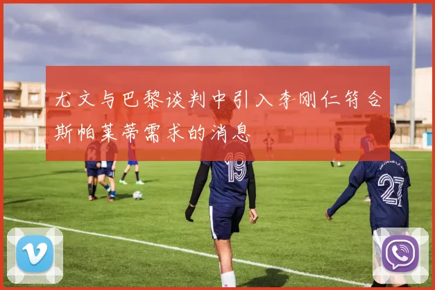 尤文与巴黎谈判中引入李刚仁符合斯帕莱蒂需求的消息