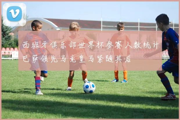 西班牙俱乐部世界杯参赛人数统计巴萨领先马竞皇马紧随其后