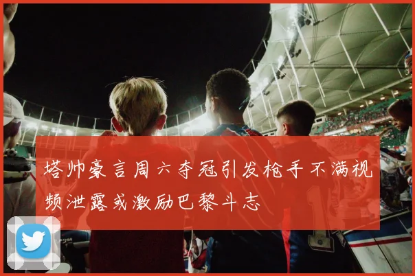塔帅豪言周六夺冠引发枪手不满视频泄露或激励巴黎斗志