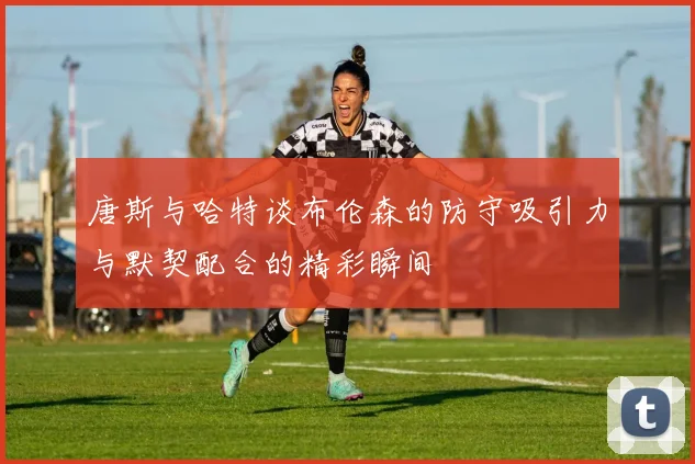 唐斯与哈特谈布伦森的防守吸引力与默契配合的精彩瞬间