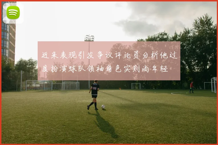 近来表现引发争议评论员分析他过度扮演球队领袖角色实则尚年轻