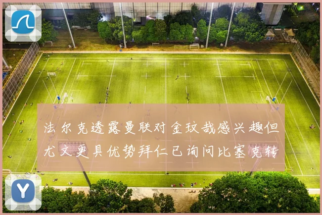 法尔克透露曼联对金玟哉感兴趣但尤文更具优势拜仁已询问比塞克转会情况