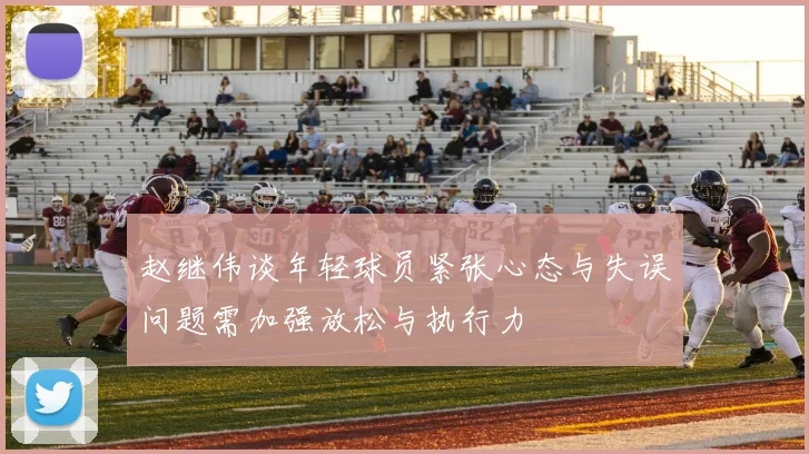 赵继伟谈年轻球员紧张心态与失误问题需加强放松与执行力